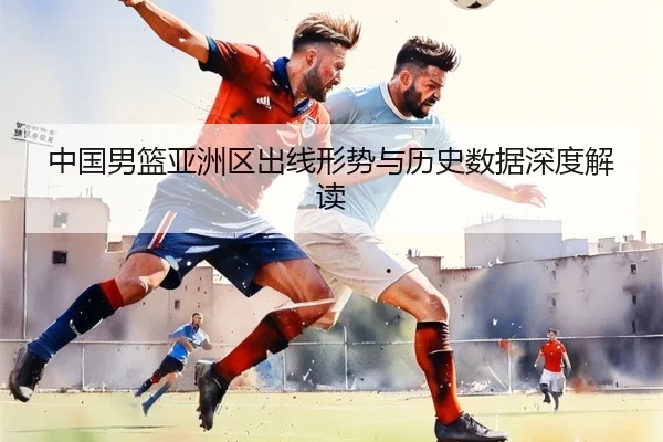中国男篮亚洲区出线形势与历史数据深度解读
